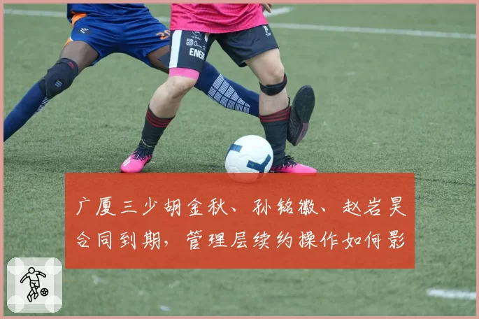 广厦三少胡金秋、孙铭徽、赵岩昊合同到期，管理层续约操作如何影响争冠？