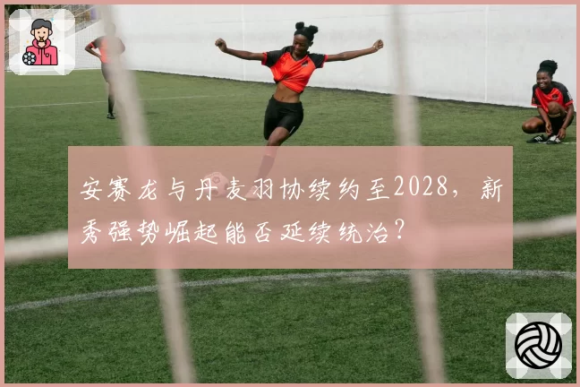 安赛龙与丹麦羽协续约至2028，新秀强势崛起能否延续统治？