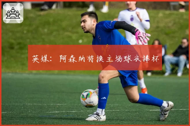 英媒：阿森纳将换主场球衣捧杯