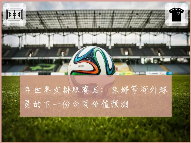年世界女排联赛后：朱婷等海外球员的下一份合同价值预测