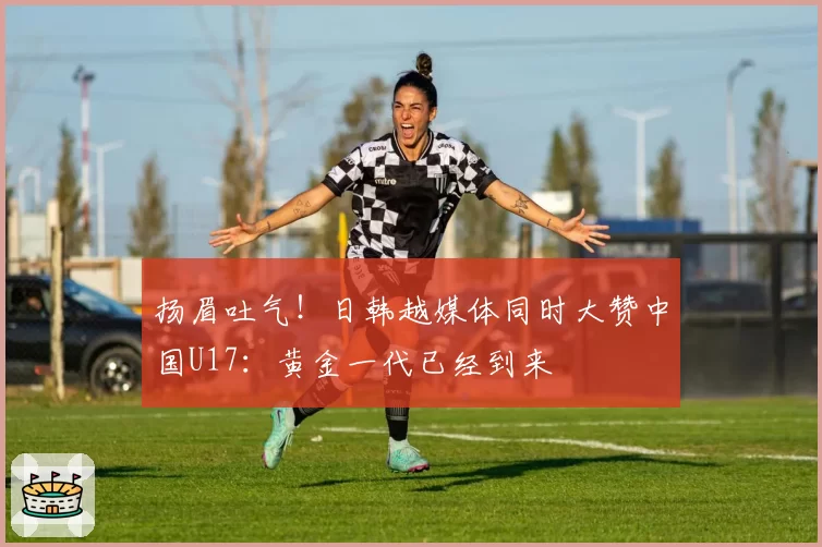 扬眉吐气！日韩越媒体同时大赞中国U17：黄金一代已经到来