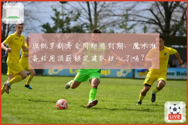 班凯罗新秀合同即将到期，魔术准备好用顶薪锁定建队核心了吗？