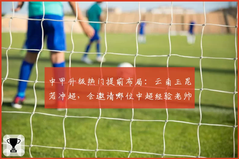 中甲升级热门提前布局：云南玉昆若冲超，会邀请哪位中超经验老帅掌舵？