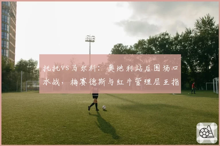 托托vs马尔科：奥地利站后围场口水战，梅赛德斯与红牛管理层互指双标