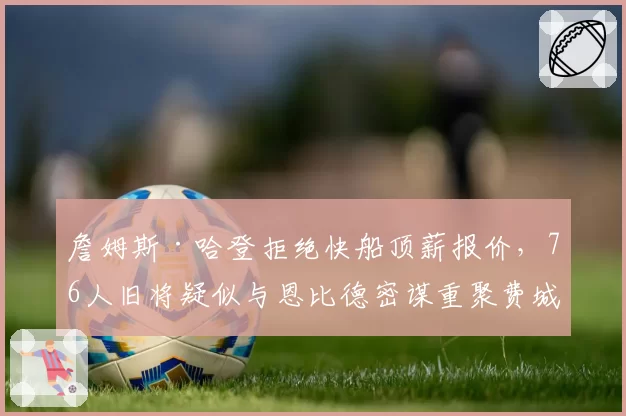 詹姆斯·哈登拒绝快船顶薪报价，76人旧将疑似与恩比德密谋重聚费城