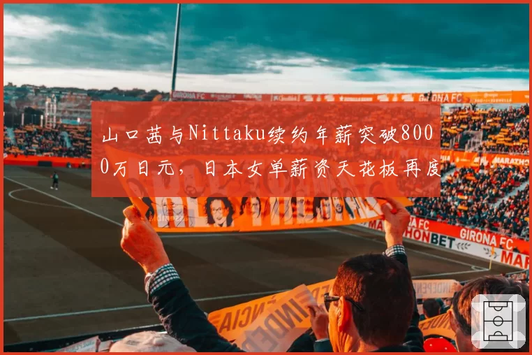山口茜与Nittaku续约年薪突破8000万日元，日本女单薪资天花板再度抬高__br_