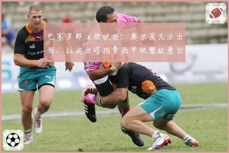 巴塞罗那注册被拒：奥尔莫无法出场，拉波尔塔指责西甲联盟故意打压争冠对手