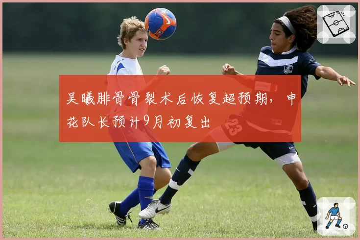 吴曦腓骨骨裂术后恢复超预期，申花队长预计9月初复出