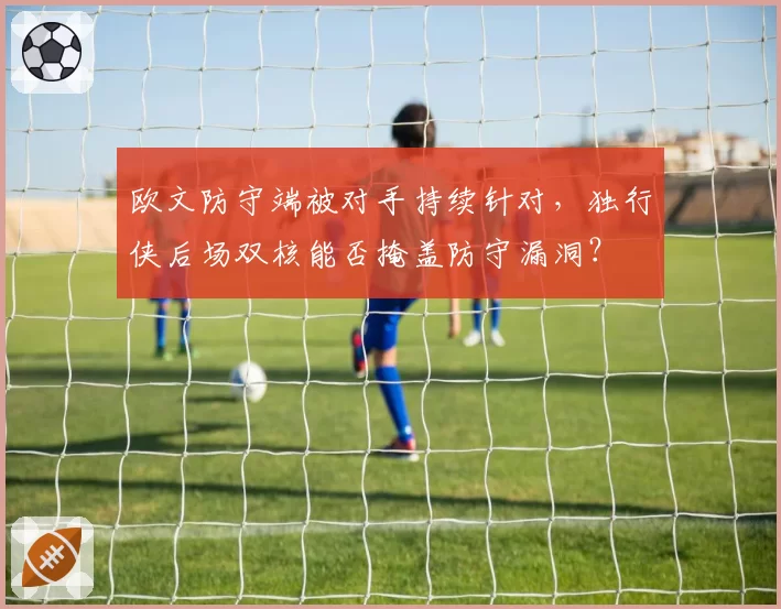 欧文防守端被对手持续针对，独行侠后场双核能否掩盖防守漏洞？
