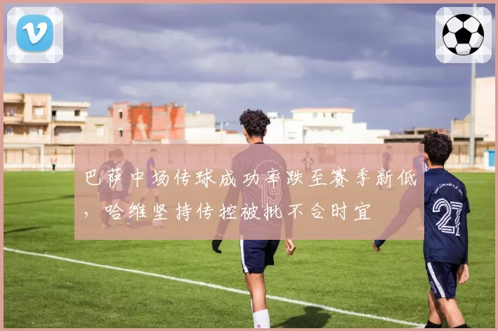 巴萨中场传球成功率跌至赛季新低，哈维坚持传控被批不合时宜