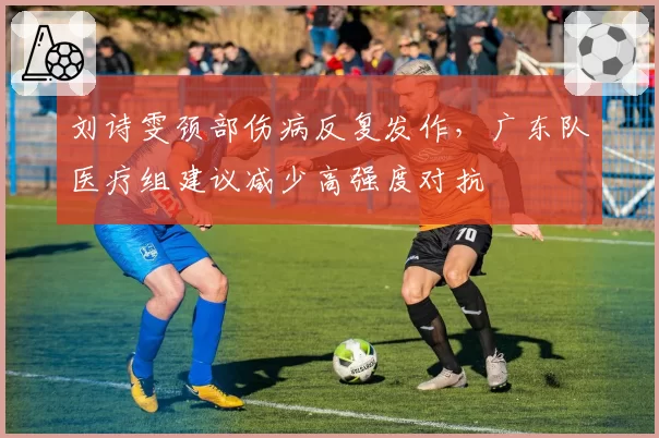 刘诗雯颈部伤病反复发作,广东队医疗组建议减少高强度对抗