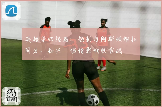 英超争四格局:热刺与阿斯顿维拉同分,孙兴慜伤情影响收官战