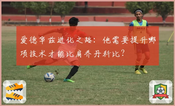 爱德华兹进化之路：他需要提升哪项技术才能比肩乔丹科比？