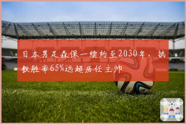 日本男足森保一续约至2030年，执教胜率65%远超历任主帅