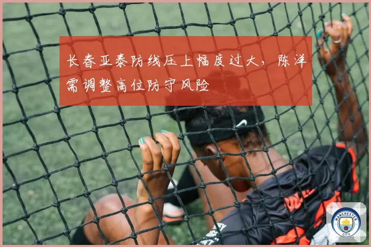 长春亚泰防线压上幅度过大,陈洋需调整高位防守风险