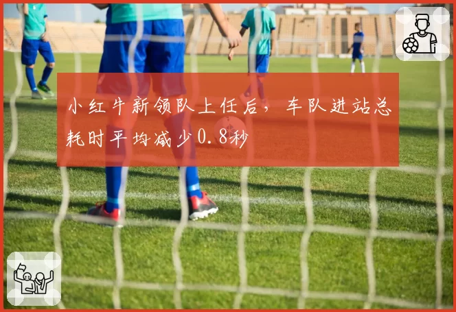 小红牛新领队上任后，车队进站总耗时平均减少0.8秒