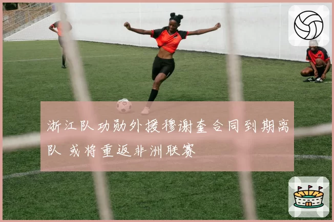 浙江队功勋外援穆谢奎合同到期离队 或将重返非洲联赛