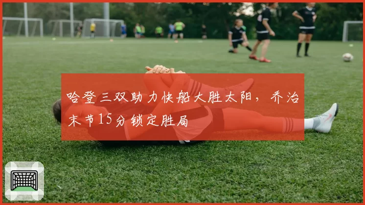哈登三双助力快船大胜太阳,乔治末节15分锁定胜局