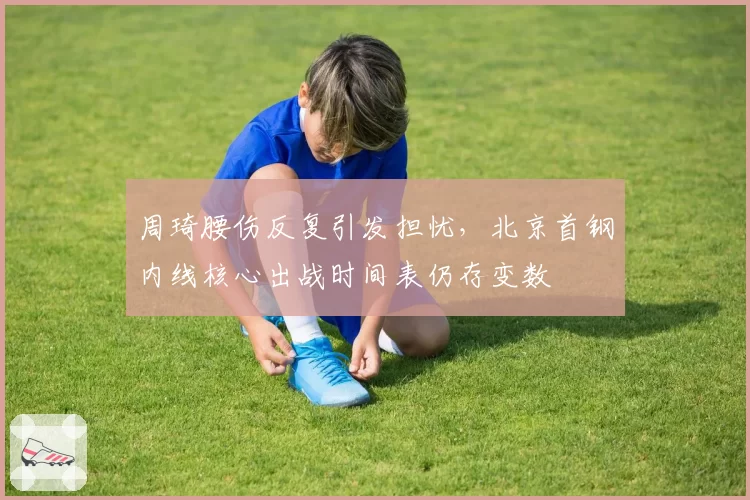周琦腰伤反复引发担忧，北京首钢内线核心出战时间表仍存变数