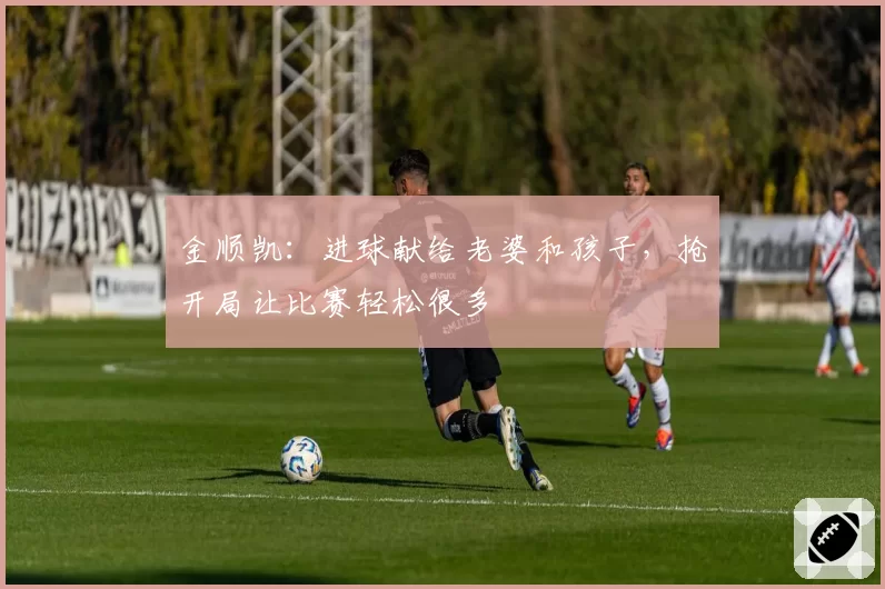金顺凯：进球献给老婆和孩子，抢开局让比赛轻松很多