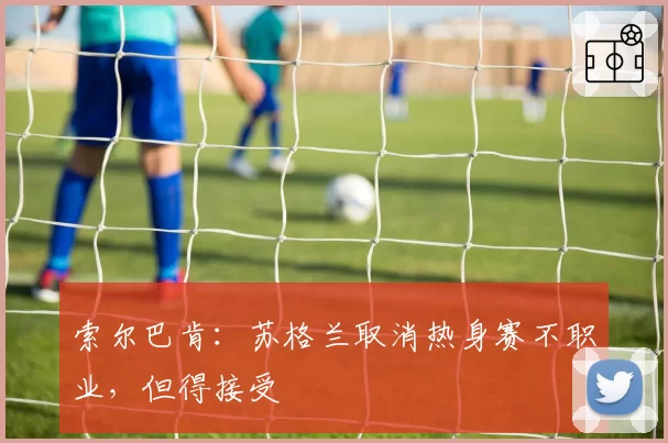索尔巴肯：苏格兰取消热身赛不职业，但得接受