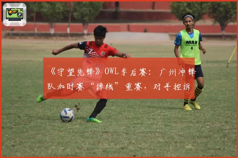 《守望先锋》OWL季后赛：广州冲锋队加时赛“掉线”重赛，对手控诉节奏被破坏