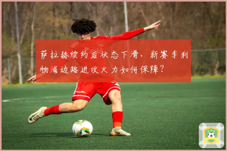 萨拉赫续约后状态下滑,新赛季利物浦边路进攻火力如何保障?