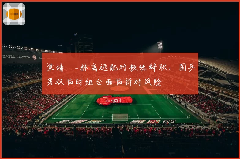 梁靖崑_林高远配对教练辞职，国乒男双临时组合面临拆对风险