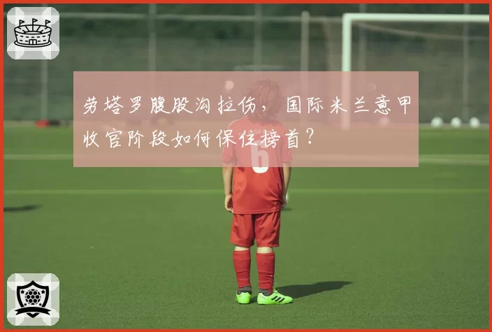 劳塔罗腹股沟拉伤，国际米兰意甲收官阶段如何保住榜首？