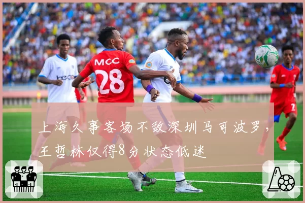 上海久事客场不敌深圳马可波罗，王哲林仅得8分状态低迷