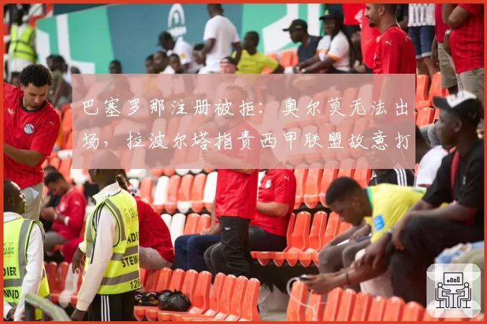 巴塞罗那注册被拒：奥尔莫无法出场，拉波尔塔指责西甲联盟故意打压争冠对手