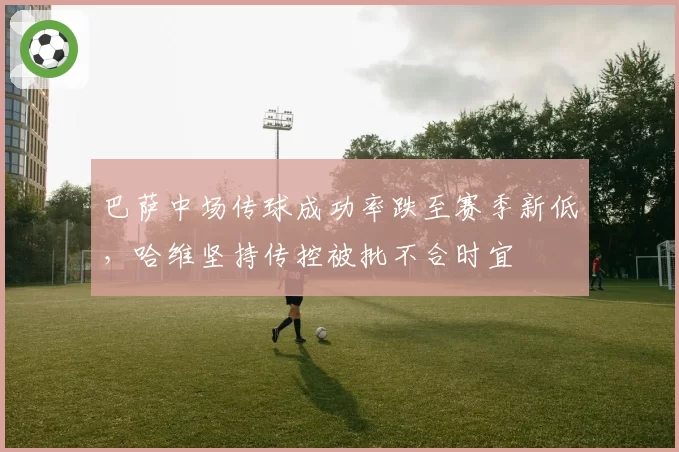 巴萨中场传球成功率跌至赛季新低，哈维坚持传控被批不合时宜