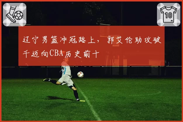 辽宁男篮冲冠路上，郭艾伦助攻破千迈向CBA历史前十