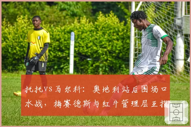 托托vs马尔科：奥地利站后围场口水战，梅赛德斯与红牛管理层互指双标
