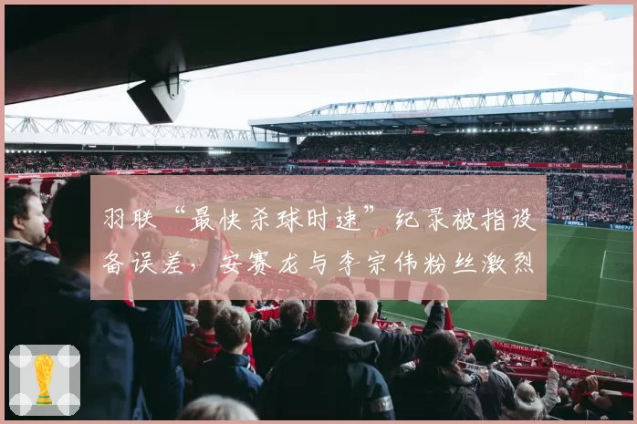 羽联“最快杀球时速”纪录被指设备误差,安赛龙与李宗伟粉丝激烈互怼