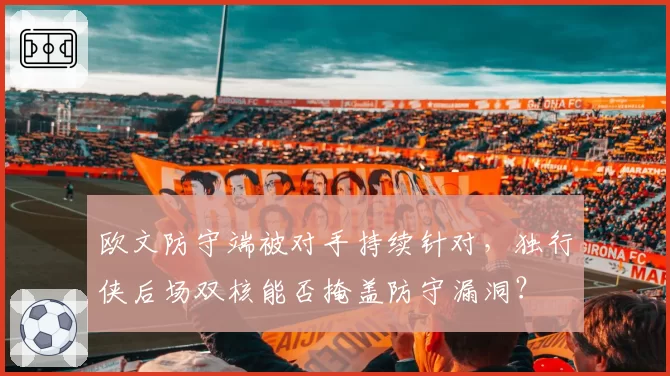 欧文防守端被对手持续针对，独行侠后场双核能否掩盖防守漏洞？
