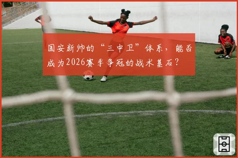 国安新帅的“三中卫”体系，能否成为2026赛季争冠的战术基石？
