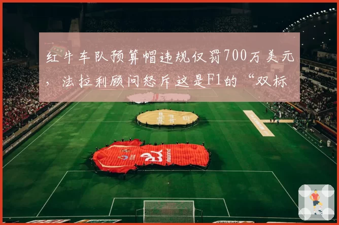 红牛车队预算帽违规仅罚700万美元,法拉利顾问怒斥这是F1的“双标黑幕”