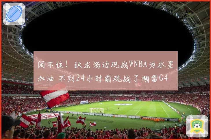 闲不住！狄龙场边观战WNBA为水星加油 不到24小时前观战了湖雷G4