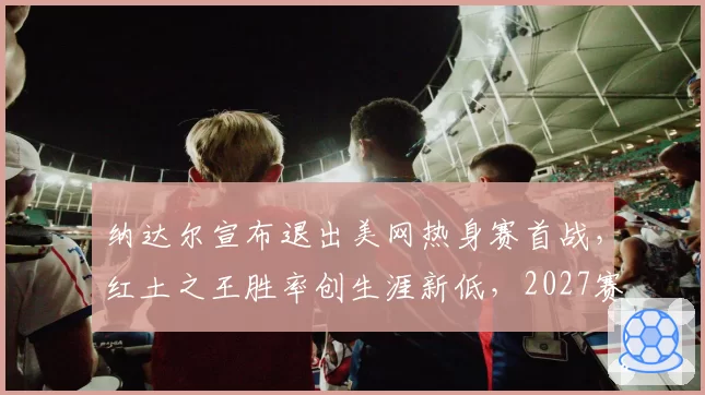 纳达尔宣布退出美网热身赛首战，红土之王胜率创生涯新低，2027赛季真要退役了？