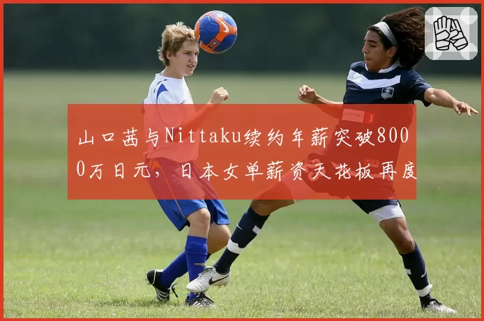 山口茜与Nittaku续约年薪突破8000万日元，日本女单薪资天花板再度抬高__br_