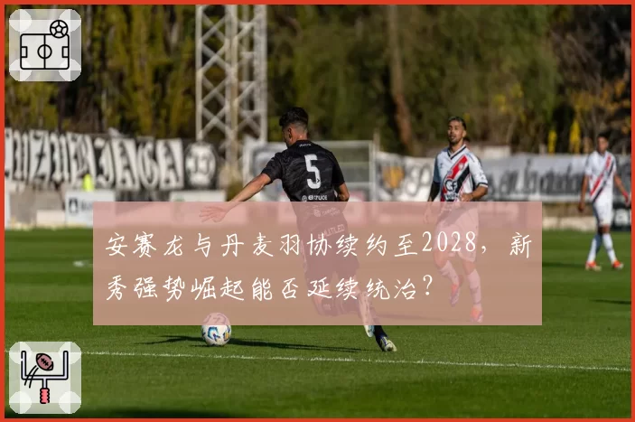 安赛龙与丹麦羽协续约至2028,新秀强势崛起能否延续统治?