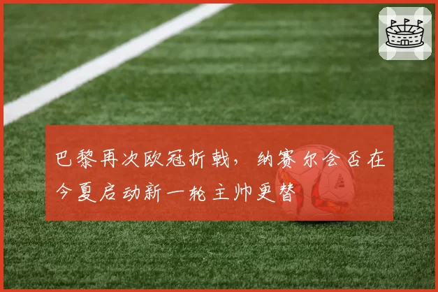 巴黎再次欧冠折戟，纳赛尔会否在今夏启动新一轮主帅更替