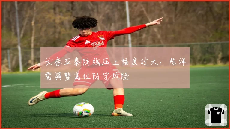 长春亚泰防线压上幅度过大,陈洋需调整高位防守风险