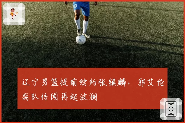 辽宁男篮提前续约张镇麟,郭艾伦离队传闻再起波澜