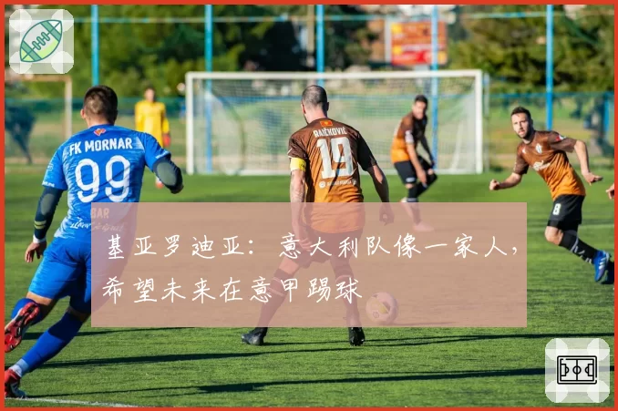 基亚罗迪亚：意大利队像一家人，希望未来在意甲踢球