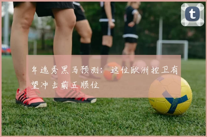 年选秀黑马预测:这位欧洲控卫有望冲击前五顺位