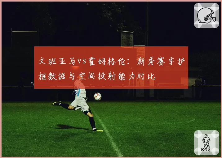 文班亚马vs霍姆格伦：新秀赛季护框数据与空间投射能力对比