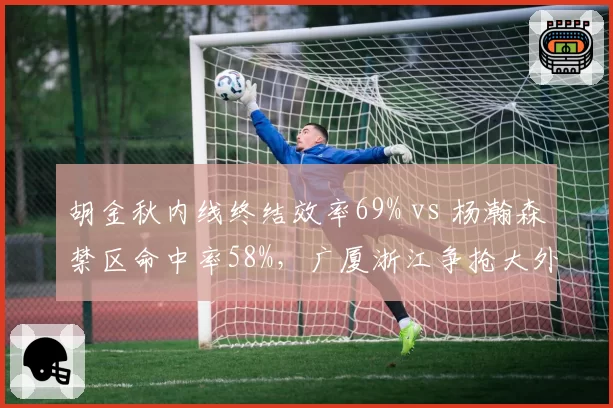 胡金秋内线终结效率69% vs 杨瀚森禁区命中率58%,广厦浙江争抢大外援补强谁更迫切?