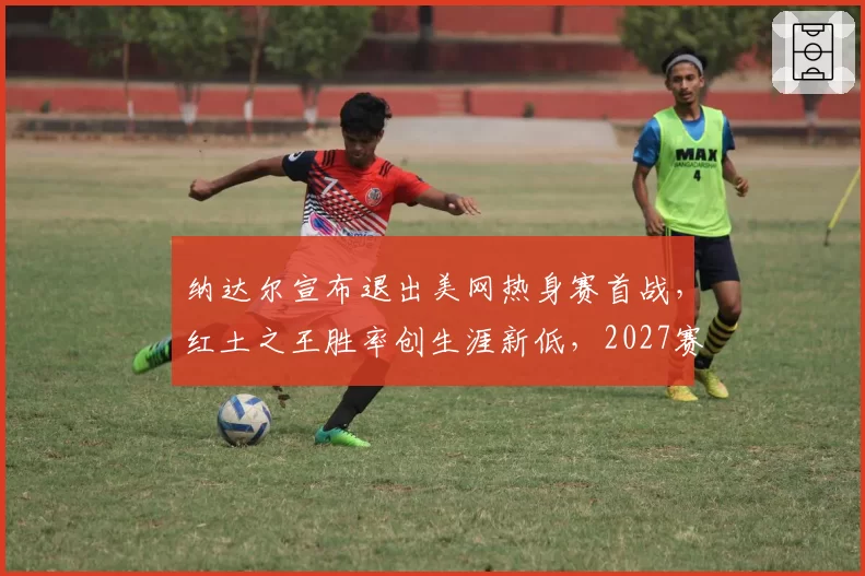纳达尔宣布退出美网热身赛首战，红土之王胜率创生涯新低，2027赛季真要退役了？